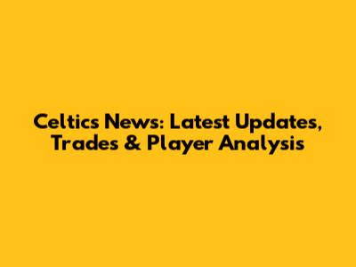 Celtics News: Latest Updates, Trades & Player Analysis