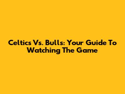 Celtics Vs. Bulls: Your Guide To Watching The Game