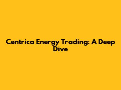 Centrica Energy Trading: A Deep Dive