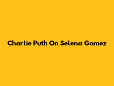 Charlie Puth On Selena Gomez