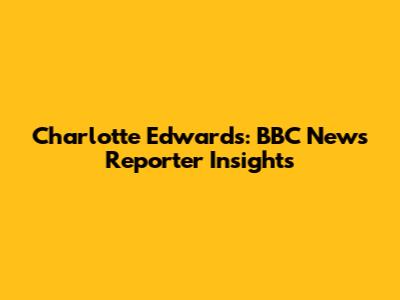Charlotte Edwards: BBC News Reporter Insights