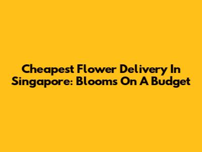 Cheapest Flower Delivery In Singapore: Blooms On A Budget
