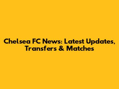 Chelsea FC News: Latest Updates, Transfers & Matches