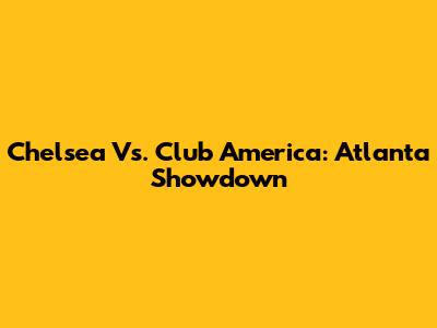 Chelsea Vs. Club America: Atlanta Showdown