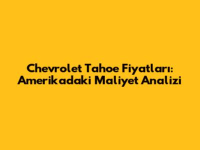 Chevrolet Tahoe Fiyatları: Amerika'daki Maliyet Analizi