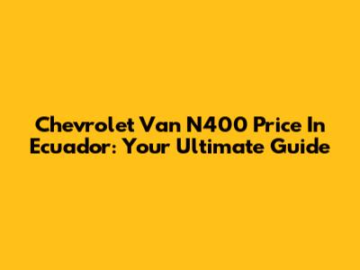 Chevrolet Van N400 Price In Ecuador: Your Ultimate Guide