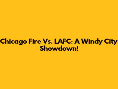 Chicago Fire Vs. LAFC: A Windy City Showdown!