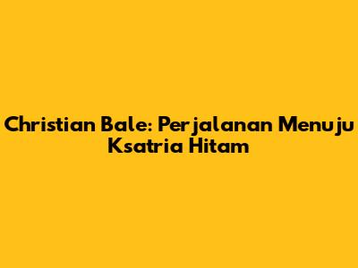 Christian Bale: Perjalanan Menuju Ksatria Hitam
