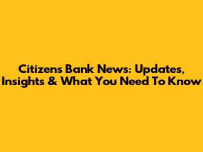 Citizens Bank News: Updates, Insights & What You Need To Know