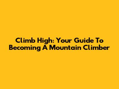 Climb High: Your Guide To Becoming A Mountain Climber
