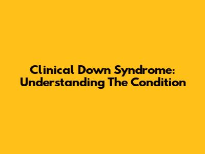 Clinical Down Syndrome: Understanding The Condition