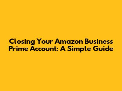Closing Your Amazon Business Prime Account: A Simple Guide