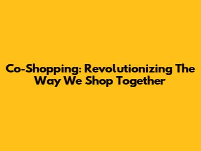 Co-Shopping: Revolutionizing The Way We Shop Together