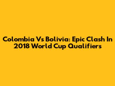 Colombia Vs Bolivia: Epic Clash In 2018 World Cup Qualifiers
