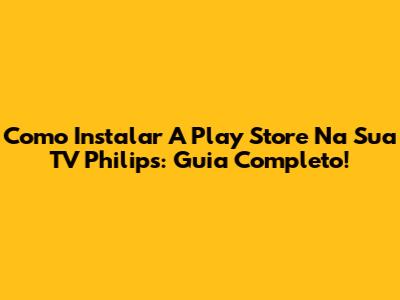 Como Instalar A Play Store Na Sua TV Philips: Guia Completo!