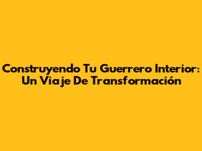 Construyendo Tu Guerrero Interior: Un Viaje De Transformación