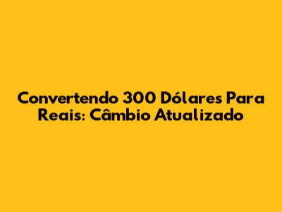 Convertendo 300 Dólares Para Reais: Câmbio Atualizado