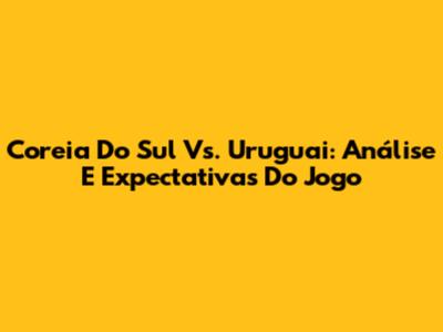 Coreia Do Sul Vs. Uruguai: Análise E Expectativas Do Jogo