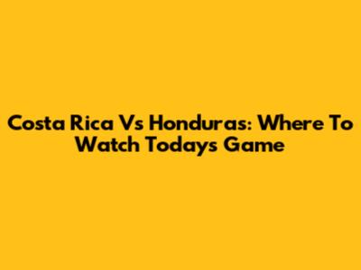 Costa Rica Vs Honduras: Where To Watch Today's Game