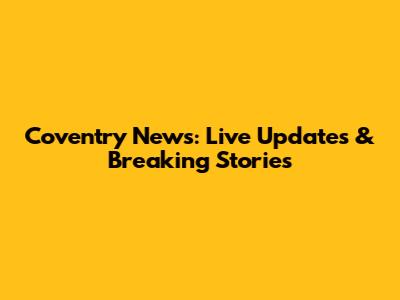 Coventry News: Live Updates & Breaking Stories