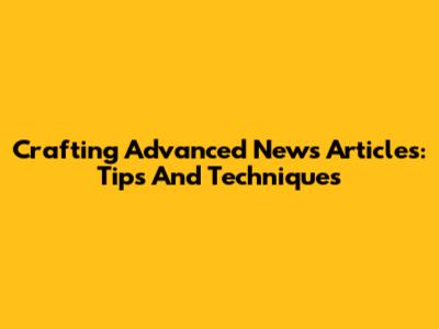 Crafting Advanced News Articles: Tips And Techniques