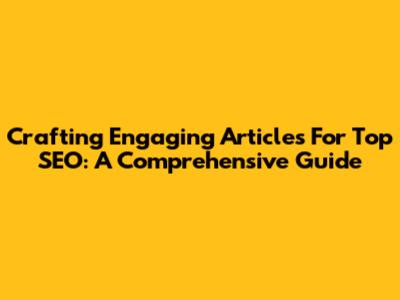 Crafting Engaging Articles For Top SEO: A Comprehensive Guide