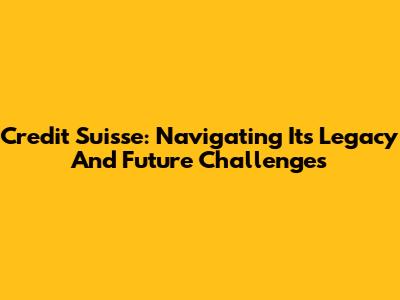 Credit Suisse: Navigating Its Legacy And Future Challenges