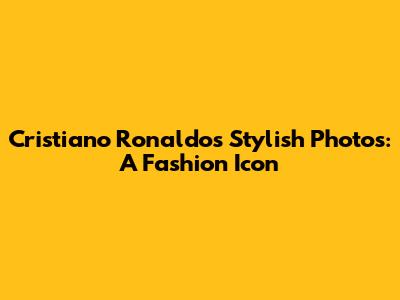 Cristiano Ronaldo's Stylish Photos: A Fashion Icon