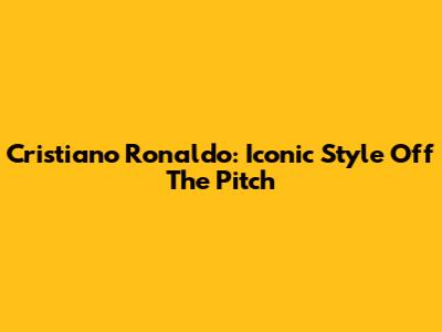 Cristiano Ronaldo: Iconic Style Off The Pitch