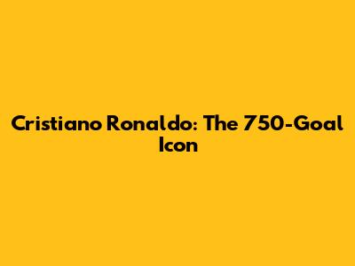 Cristiano Ronaldo: The 750-Goal Icon