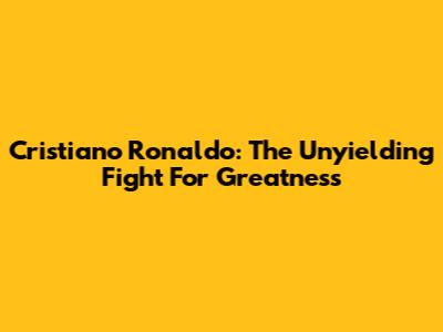 Cristiano Ronaldo: The Unyielding Fight For Greatness