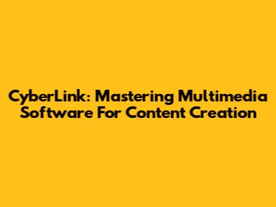 CyberLink: Mastering Multimedia Software For Content Creation