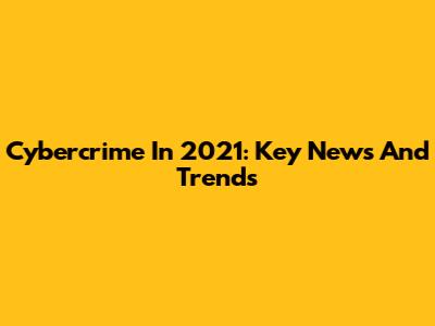 Cybercrime In 2021: Key News And Trends