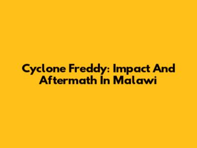 Cyclone Freddy: Impact And Aftermath In Malawi