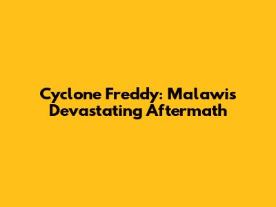 Cyclone Freddy: Malawi's Devastating Aftermath
