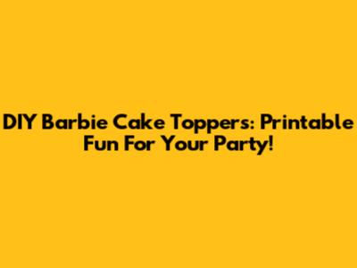 DIY Barbie Cake Toppers: Printable Fun For Your Party!