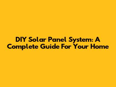 DIY Solar Panel System: A Complete Guide For Your Home