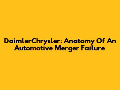 DaimlerChrysler: Anatomy Of An Automotive Merger Failure