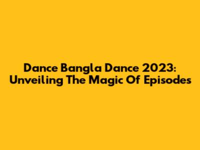 Dance Bangla Dance 2023: Unveiling The Magic Of Episodes
