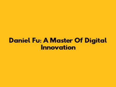 Daniel Fu: A Master Of Digital Innovation