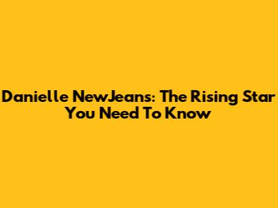 Danielle NewJeans: The Rising Star You Need To Know