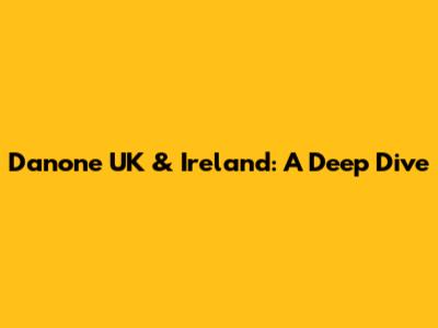 Danone UK & Ireland: A Deep Dive