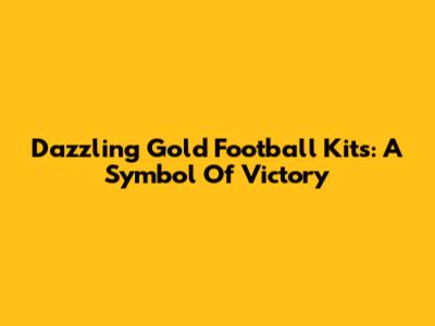 Dazzling Gold Football Kits: A Symbol Of Victory