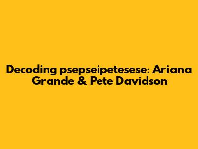 Decoding "psepseipetesese": Ariana Grande & Pete Davidson