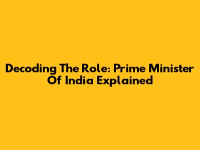 Decoding The Role: Prime Minister Of India Explained