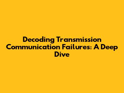 Decoding Transmission Communication Failures: A Deep Dive