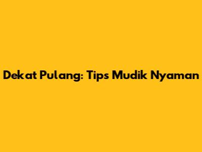 Dekat Pulang: Tips Mudik Nyaman