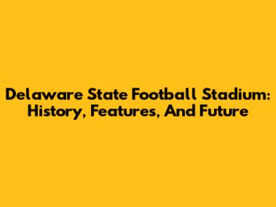 Delaware State Football Stadium: History, Features, And Future