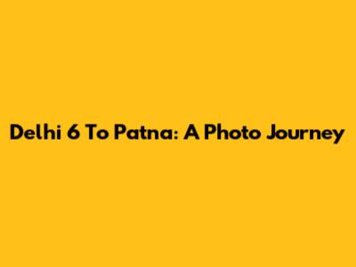 Delhi 6 To Patna: A Photo Journey