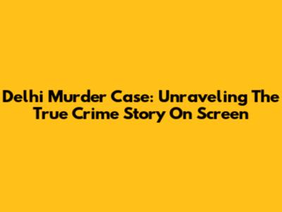 Delhi Murder Case: Unraveling The True Crime Story On Screen